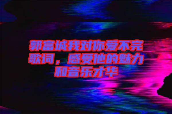 郭富城我對你愛不完歌詞，感受他的魅力和音樂才華