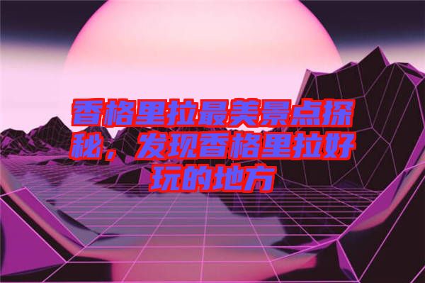 香格里拉最美景點(diǎn)探秘，發(fā)現(xiàn)香格里拉好玩的地方