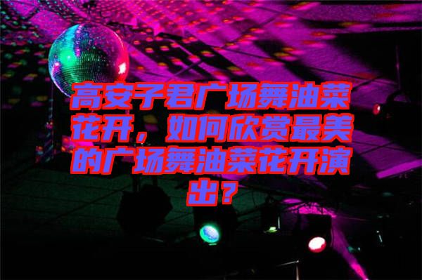 高安子君廣場舞油菜花開，如何欣賞最美的廣場舞油菜花開演出？