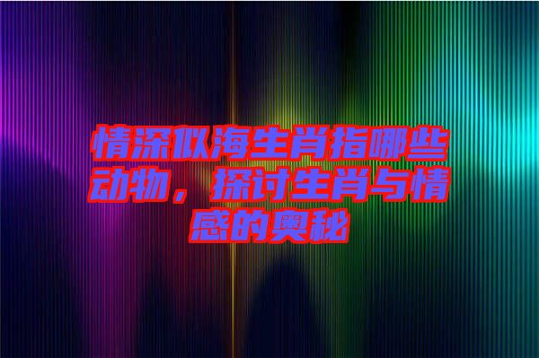 情深似海生肖指哪些動(dòng)物，探討生肖與情感的奧秘