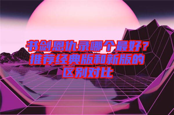 書劍恩仇錄哪個最好？推薦經典版和新版的區別對比