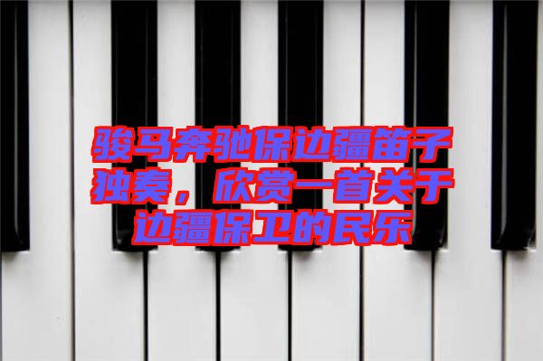 駿馬奔馳保邊疆笛子獨奏，欣賞一首關于邊疆保衛的民樂