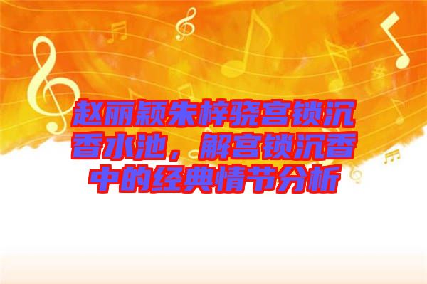 趙麗穎朱梓驍宮鎖沉香水池，解宮鎖沉香中的經典情節分析
