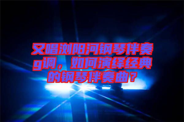 又唱瀏陽河鋼琴伴奏g調，如何演繹經典的鋼琴伴奏曲？
