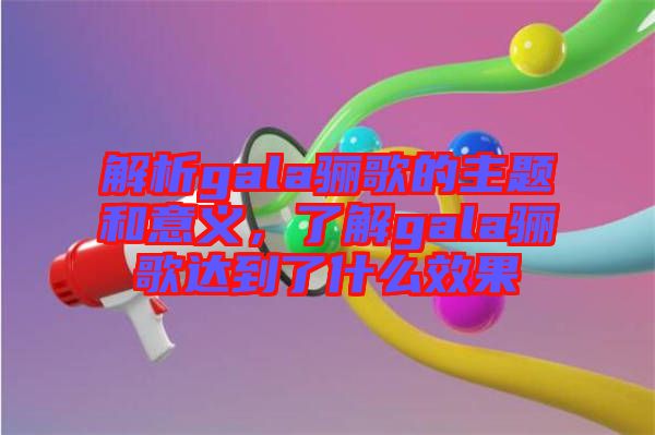 解析gala驪歌的主題和意義，了解gala驪歌達到了什么效果