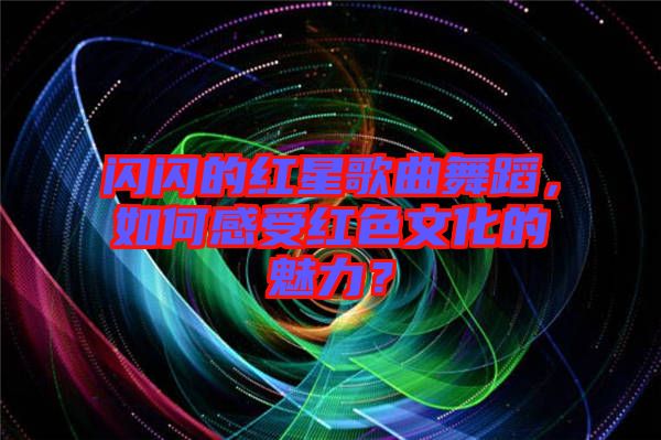 閃閃的紅星歌曲舞蹈，如何感受紅色文化的魅力？