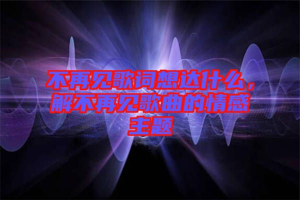 不再見歌詞想達什么，解不再見歌曲的情感主題