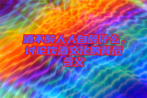 酒不醉人人自醉什么，討論飲酒文化的背后含義