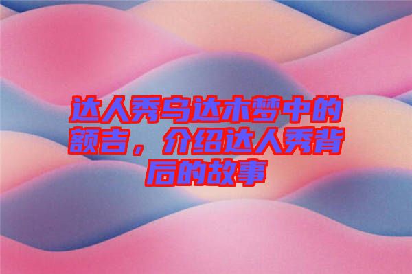 達人秀烏達木夢中的額吉，介紹達人秀背后的故事