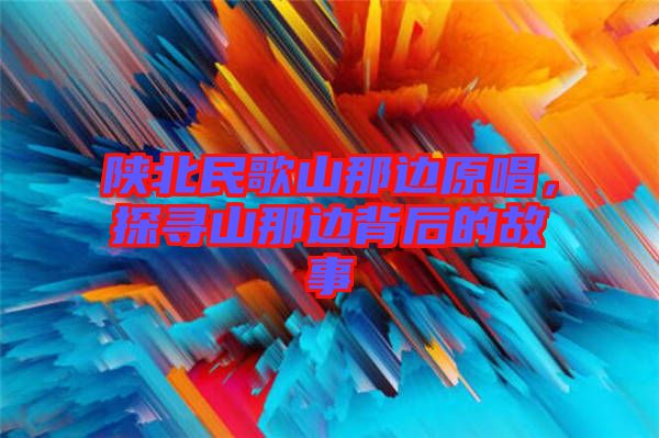陜北民歌山那邊原唱，探尋山那邊背后的故事